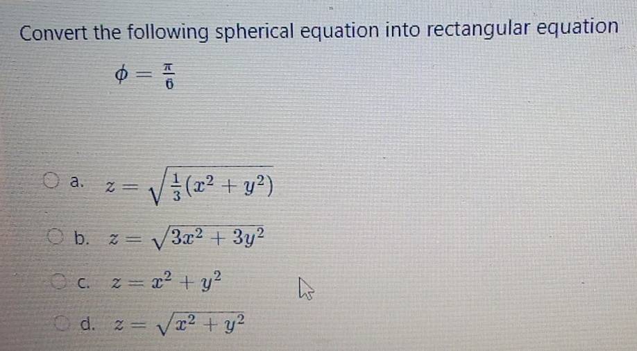 Convert the following spherical equation into rectangular equation
phi = π /6 
a. z=sqrt(frac 1)3(x^2+y^2)
b. z=sqrt(3x^2+3y^2)
C. z=x^2+y^2
d. z=sqrt(x^2+y^2)