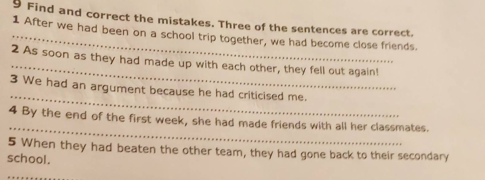 Find and correct the mistakes. Three of the sentences are correct, 
_1 After we had been on a school trip together, we had become close friends. 
_ 
2 As soon as they had made up with each other, they fell out again! 
_ 
3 We had an argument because he had criticised me. 
_ 
4 By the end of the first week, she had made friends with all her classmates. 
5 When they had beaten the other team, they had gone back to their secondary 
school. 
_