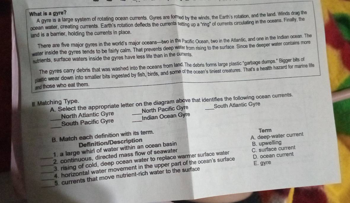 What is a gyre?
A gyre is a large system of rotating ocean currents. Gyres are formed by the winds, the Earth's rotation, and the land. Winds drag the
ocean water, creating currents. Earth's rotation deflects the currents setting up a "ring” of currents circulating in the oceans. Finally, the
land is a barrier, holding the currents in place.
There are five major gyres in the world's major oceans—two in the Pacific Ocean, two in the Atlantic, and one in the Indian ocean. The
water inside the gyres tends to be fairly calm. That prevents deep water from rising to the surface. Since the deeper water contains more
utrients, surface waters inside the gyres have less life than in the currents.
The gyres carry debris that was washed into the oceans from land. The debris forms large plastic "garbage dumps.” Bigger bits of
plastic wear down into smaller bits ingested by fish, birds, and some of the ocean's tiniest creatures. That's a health hazard for marine life
and those who eat them.
A. Select the appropriate letter on the diagram above that identifies the following ocean currents.
I Matching Type.
North Atlantic Gyre _North Pacific Gyre South Atlantic Gyre
_
_South Pacific Gyre _Indian Ocean Gyre
B. Match each definition with its term. Term
A. deep-water current
Definition/Description
1. a large whirl of water within an ocean basin B. upwelling
_2. continuous, directed mass flow of seawater
_3. rising of cold, deep ocean water to replace warmer surface water C. surface current
E. gyre
_4. horizontal water movement in the upper part of the ocean's surface D. ocean current
_
_5. currents that move nutrient-rich water to the surface