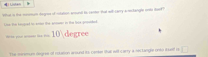 Listen 
What is the minimum degree of rotation around its center that will carry a rectangle onto itself? 
Use the keypad to enter the answer in the box provided. 
Write your answer like this: degree 
The minimum degree of rotation around its center that will carry a rectangle onto itself is □