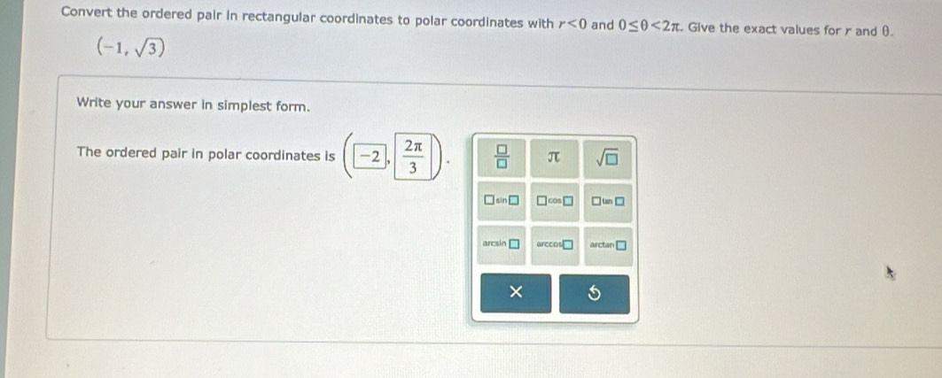 Convert the ordered pair in rectangular coordinates to polar coordinates with r<0</tex> and 0≤ θ <2π. Give the exact values for r and θ.
(-1,sqrt(3))
Write your answer in simplest form. 
The ordered pair in polar coordinates is (-2,  2π /3 )  □ /□   π sqrt(□ )
sin □ □ cos □ ` tan □
arcsin □ arccos □ arctan