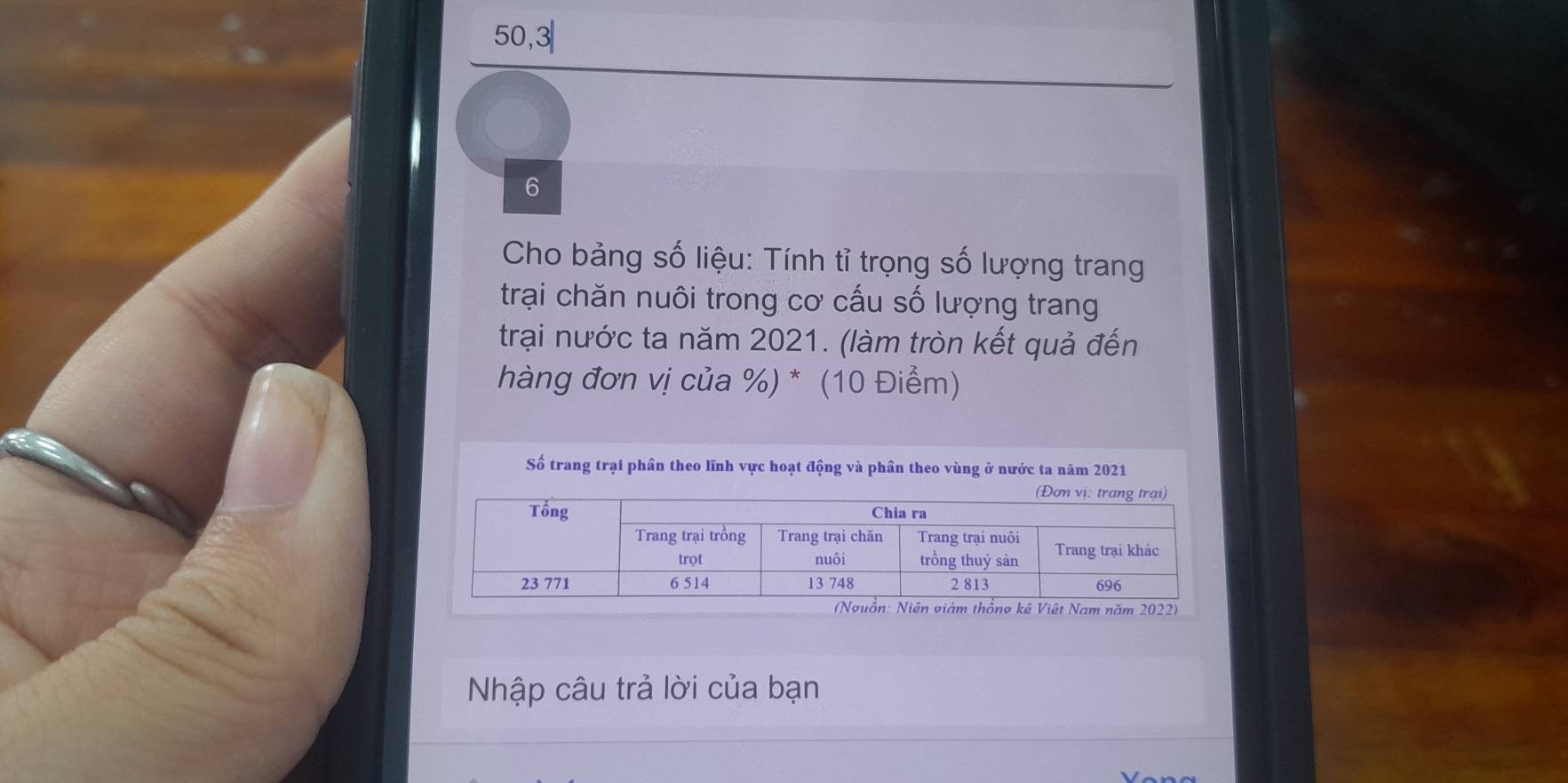 50, 3
6 
Cho bảng số liệu: Tính tỉ trọng số lượng trang 
trại chăn nuôi trong cơ cấu số lượng trang 
trại nước ta năm 2021. (làm tròn kết quả đến 
hàng đơn vị của %) * (10 Điểm) 
Số trang trại phần theo lĩnh vực hoạt động và phần theo vùng ở nước ta năm 2021 
Nhập câu trả lời của bạn