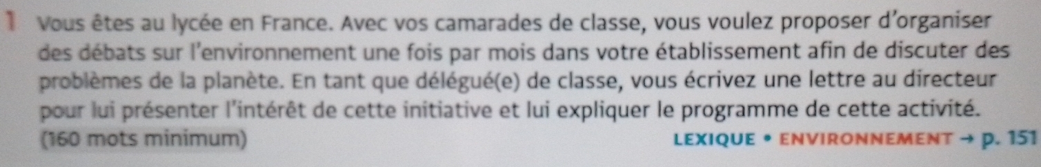 1Vous êtes au lycée en France. Avec vos camarades de classe, vous voulez proposer d'organiser 
des débats sur l'environnement une fois par mois dans votre établissement afin de discuter des 
problèmes de la planète. En tant que délégué(e) de classe, vous écrivez une lettre au directeur 
pour lui présenter l'intérêt de cette initiative et lui expliquer le programme de cette activité. 
(160 mots minimum) LEXIqUE • ENVIRONNEMENT → p. 151