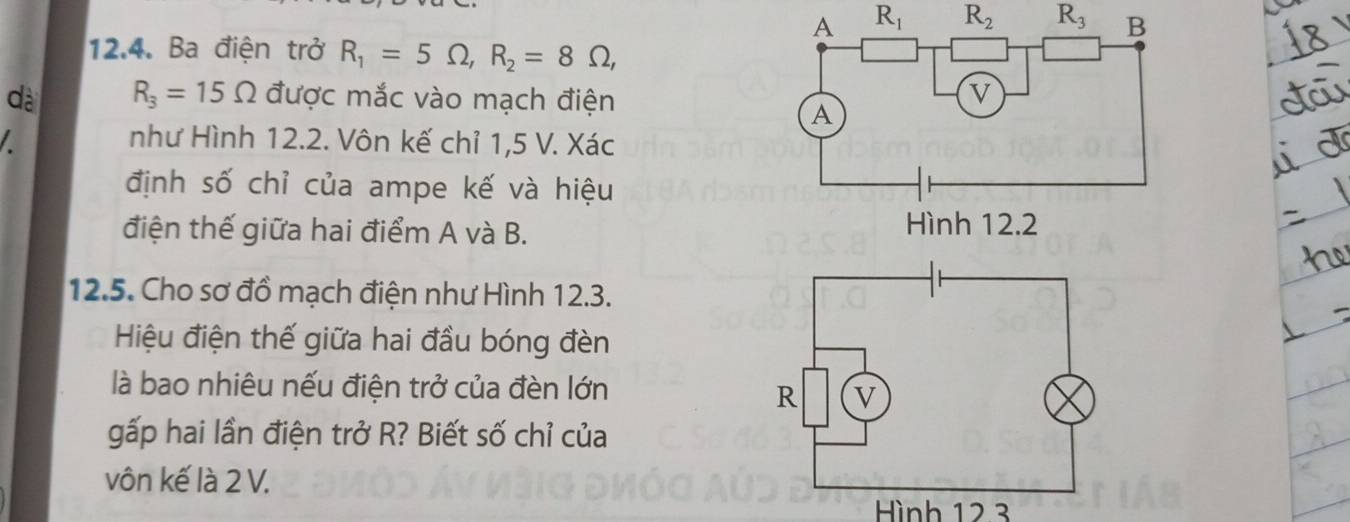 R_1 R_2 R_3
12.4. Ba điện trở R_1=5Omega , R_2=8Omega , 
dà R_3=15Omega được mắc vào mạch điện 
I như Hình 12.2. Vôn kế chỉ 1,5 V. Xác 
định số chỉ của ampe kế và hiệu 
điện thế giữa hai điểm A và B. 
12.5. Cho sơ đồ mạch điện như Hình 12.3. 
Hiệu điện thế giữa hai đầu bóng đèn 
là bao nhiêu nếu điện trở của đèn lớn 
gấp hai lần điện trở R? Biết số chỉ của 
vôn kế là 2 V. 
Hình 12.3