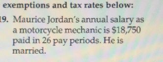 exemptions and tax rates below:
19. Maurice Jordan's annual salary as
a motorcycle mechanic is $18,750
paid in 26 pay periods. He is
married.