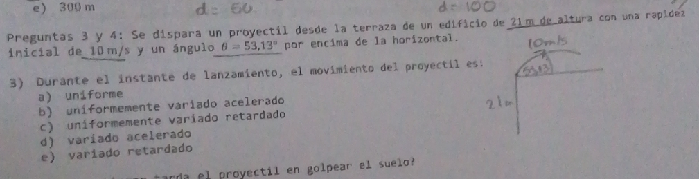 e) 300 m
Preguntas 3 y 4: Se dispara un proyectil desde la terraza de un edificio de 21m de altura con una rapídez
inicial de 10 m/s y un ángulo θ =53,13° por encima de la horizontal.
3) Durante el instante de lanzamiento, el movimiento del proyectil es
a) uniforme
b) uníformemente variado acelerado
c) uniformemente variado retardado
d) varíado acelerado
e) variado retardado
arda el proyectil en golpear el suelo?