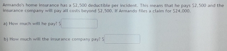 Armando's home insurance has a $2,500 deductible per incident. This means that he pays $2,500 and the 
insurance company will pay all costs beyond $2,500. If Armando files a claim for $24,000. 
a) How much will he pay? S 
b) How much will the insurance company pay? $ ∴ △ ADF)-(-2(-(△ CD2)
□ 