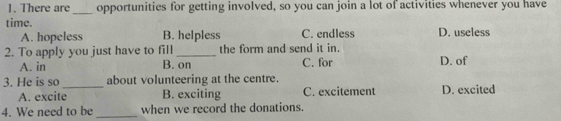 There are_ opportunities for getting involved, so you can join a lot of activities whenever you have
time.
A. hopeless B. helpless C. endless D. useless
2. To apply you just have to fill _the form and send it in.
A. in B. on C. for D. of
3. He is so_ about volunteering at the centre.
A. excite B. exciting C. excitement D. excited
4. We need to be _when we record the donations.