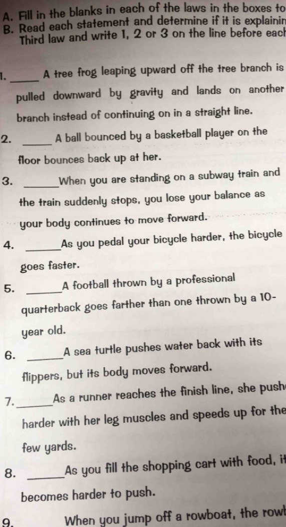 Fill in the blanks in each of the laws in the boxes to 
B. Read each statement and determine if it is explainin 
Third law and write 1, 2 or 3 on the line before each 
1. _A tree frog leaping upward off the tree branch is 
pulled downward by gravity and lands on another 
branch instead of continuing on in a straight line. 
2. _A ball bounced by a basketball player on the 
floor bounces back up at her. 
3. _When you are standing on a subway train and 
the train suddenly stops, you lose your balance as 
your body continues to move forward. 
4. _As you pedal your bicycle harder, the bicycle 
goes faster. 
5. _A football thrown by a professional 
quarterback goes farther than one thrown by a 10-
year old. 
6. _A sea turtle pushes water back with its 
flippers, but its body moves forward. 
7._ As a runner reaches the finish line, she push 
harder with her leg muscles and speeds up for the 
few yards. 
8. _As you fill the shopping cart with food, it 
becomes harder to push. 
9. When you jump off a rowboat, the rowb