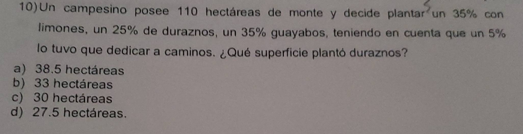 10)Un campesino posee 110 hectáreas de monte y decide planta r^2 un 35% con
limones, un 25% de duraznos, un 35% guayabos, teniendo en cuenta que un 5%
lo tuvo que dedicar a caminos. ¿Qué superficie plantó duraznos?
a) 38.5 hectáreas
b) 33 hectáreas
c) 30 hectáreas
d) 27.5 hectáreas.