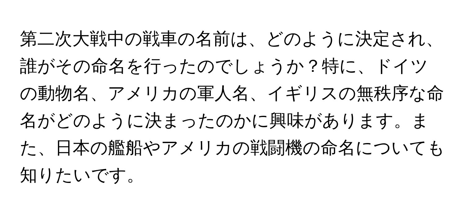 第二次大戦中の戦車の名前は、どのように決定され、誰がその命名を行ったのでしょうか？特に、ドイツの動物名、アメリカの軍人名、イギリスの無秩序な命名がどのように決まったのかに興味があります。また、日本の艦船やアメリカの戦闘機の命名についても知りたいです。