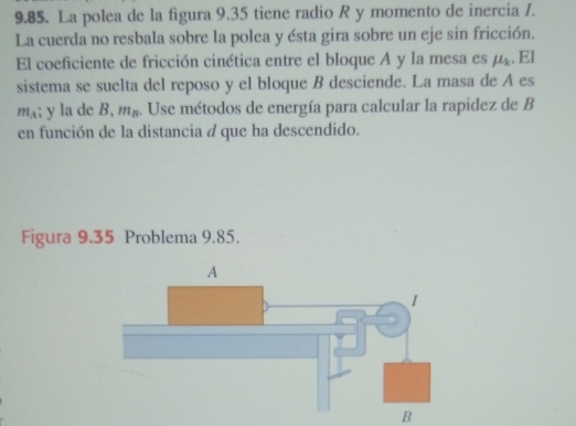 La polea de la figura 9.35 tiene radio R y momento de inercia 7. 
La cuerda no resbala sobre la polea y ésta gira sobre un eje sin fricción. 
El coeficiente de fricción cinética entre el bloque A y la mesa es mu _k. El 
sistema se suelta del reposo y el bloque B desciende. La masa de A es
m_A; y la de B, m_B. Use métodos de energía para calcular la rapidez de B 
en función de la distancia a que ha descendido. 
Figura 9.35 Problema 9.85. 
B