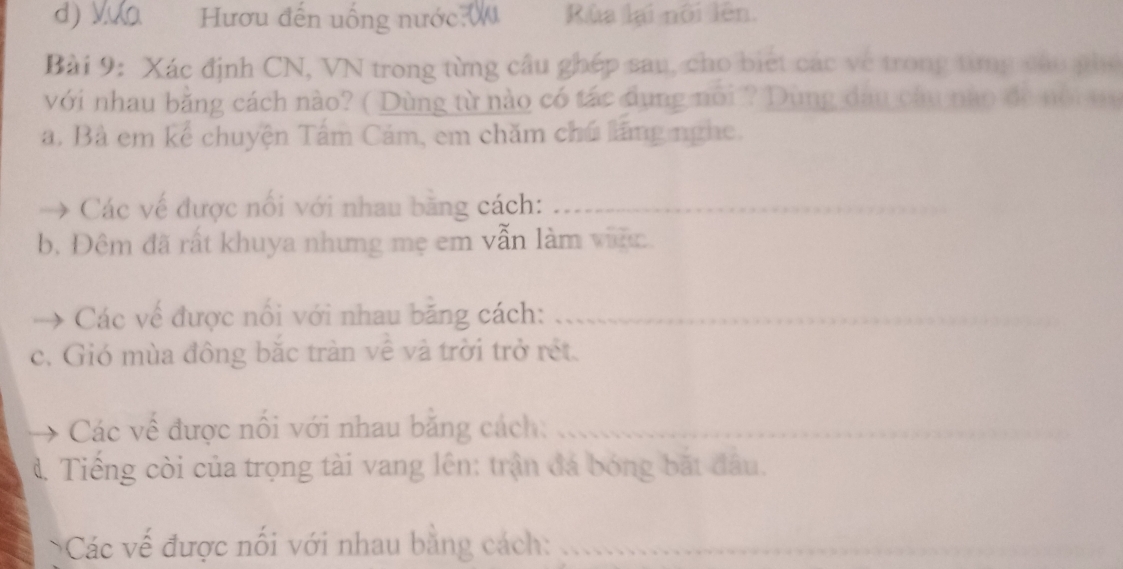 Vựa Hươu đến uống nước ( Rùa lại nôi lên. 
Bài 9: Xác định CN, VN trong từng cầu ghép sau, cho biết các về trong từng cáo phố 
với nhau bằng cách nào? ( Dùng từ nào có tác dụng nổi ? Dùng dau câu nào đe nội m 
a. Bà em kể chuyện Tâm Cám, em chăm chú lãng nghe. 
Các về được nổi với nhau bằng cách:_ 
b. Đêm đã rất khuya nhưng mẹ em vẫn làm việc. 
Các về được nổi với nhau băng cách:_ 
c. Gió mùa đông bắc tràn về và trời trở rết. 
Các về được nổi với nhau băng cách:_ 
đ. Tiếng còi của trọng tài vang lên: trận đá bóng bắt đầu. 
Các vế được nối với nhau bằng cách:_