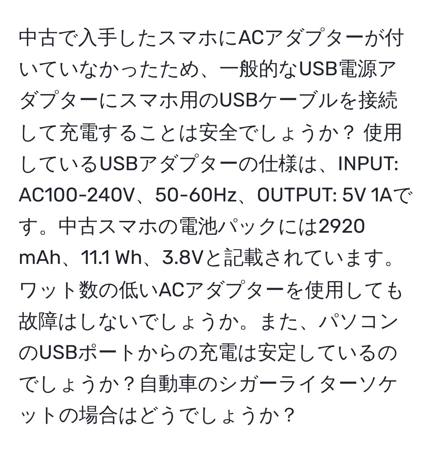 中古で入手したスマホにACアダプターが付いていなかったため、一般的なUSB電源アダプターにスマホ用のUSBケーブルを接続して充電することは安全でしょうか？ 使用しているUSBアダプターの仕様は、INPUT: AC100-240V、50-60Hz、OUTPUT: 5V 1Aです。中古スマホの電池パックには2920 mAh、11.1 Wh、3.8Vと記載されています。ワット数の低いACアダプターを使用しても故障はしないでしょうか。また、パソコンのUSBポートからの充電は安定しているのでしょうか？自動車のシガーライターソケットの場合はどうでしょうか？