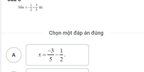 Nếu x- 1/2 = 3/5  thì
Chọn một đáp án đúng
A x= (-3)/5 - 1/2 .