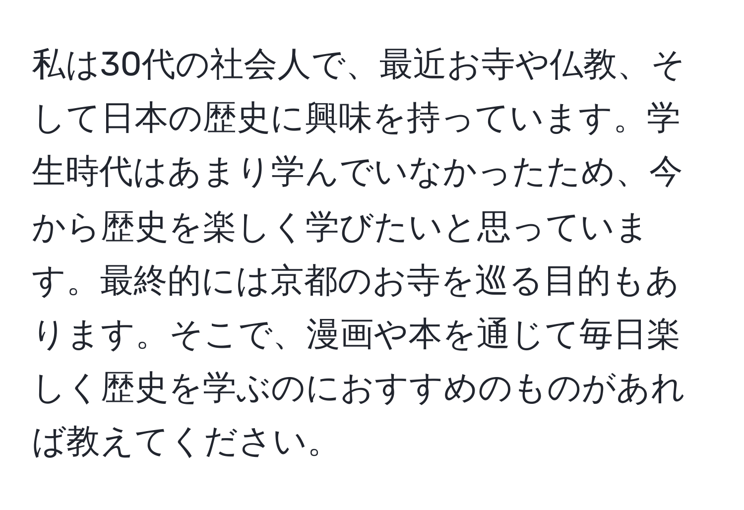 私は30代の社会人で、最近お寺や仏教、そして日本の歴史に興味を持っています。学生時代はあまり学んでいなかったため、今から歴史を楽しく学びたいと思っています。最終的には京都のお寺を巡る目的もあります。そこで、漫画や本を通じて毎日楽しく歴史を学ぶのにおすすめのものがあれば教えてください。