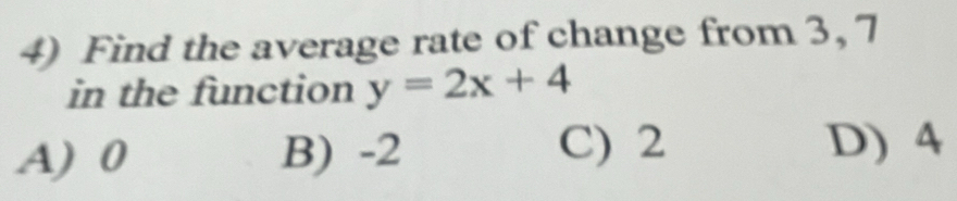 Find the average rate of change from 3, 7
in the function y=2x+4
A) 0 B) -2 C) 2
D) 4