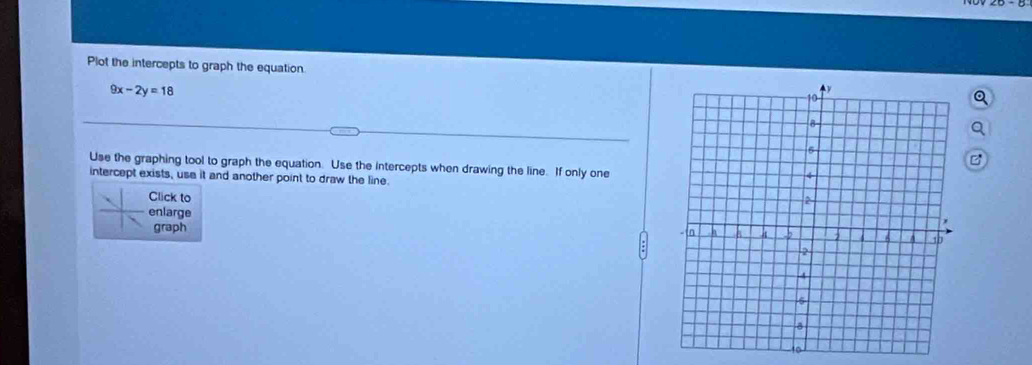 Plot the intercepts to graph the equation.
9x-2y=18
Use the graphing tool to graph the equation. Use the intercepts when drawing the line. If only one 
intercept exists, use it and another point to draw the line 
Click to 
enlarge 
graph