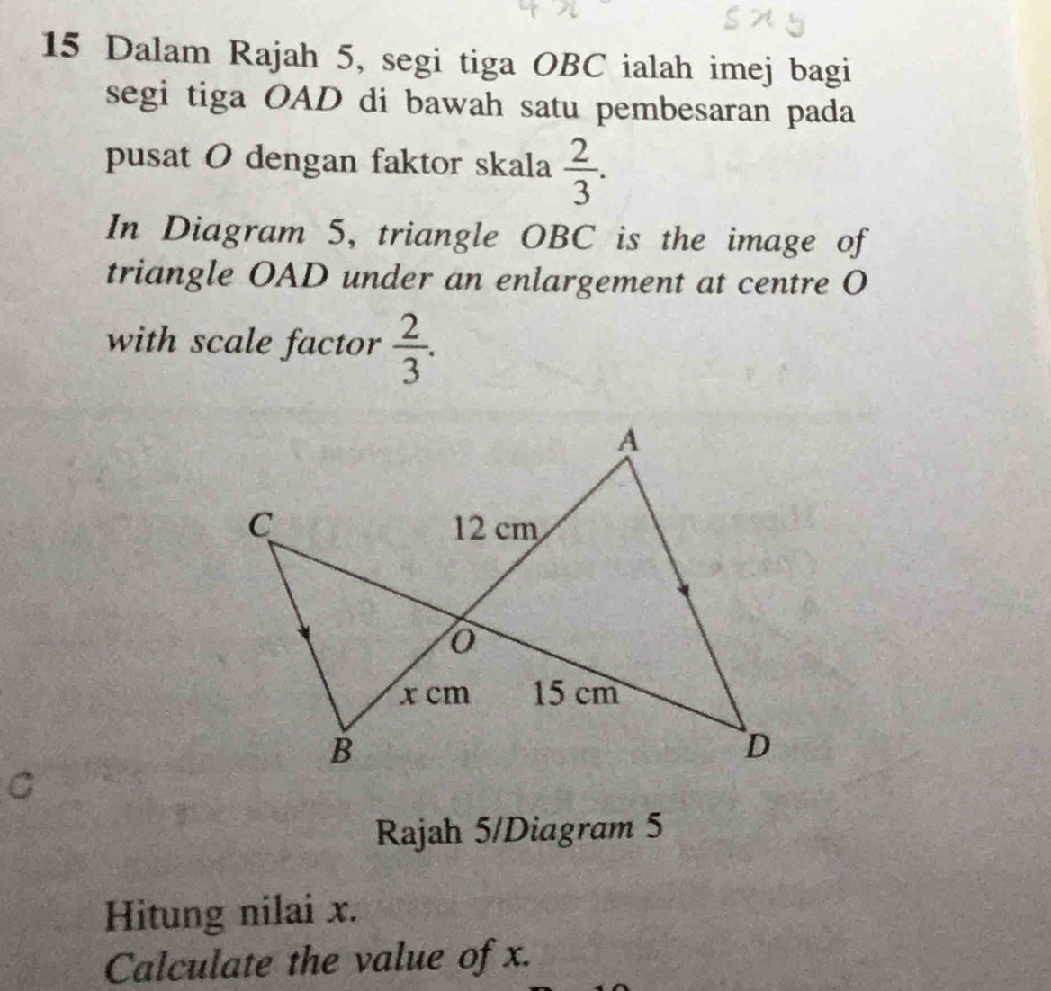 Dalam Rajah 5, segi tiga OBC ialah imej bagi 
segi tiga OAD di bawah satu pembesaran pada 
pusat O dengan faktor skala  2/3 . 
In Diagram 5, triangle OBC is the image of 
triangle OAD under an enlargement at centre O
with scale factor  2/3 . 
C 
Rajah 5/Diagram 5 
Hitung nilai x. 
Calculate the value of x.