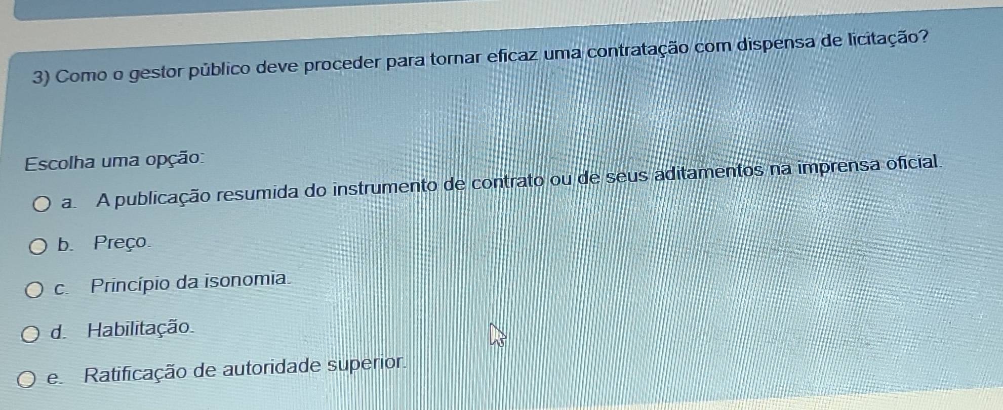 Como o gestor público deve proceder para tornar efícaz uma contratação com dispensa de licitação?
Escolha uma opção:
aA publicação resumida do instrumento de contrato ou de seus aditamentos na imprensa oficial.
b. Preço.
c Princípio da isonomia.
d. Habilitação
e Ratificação de autoridade superior.