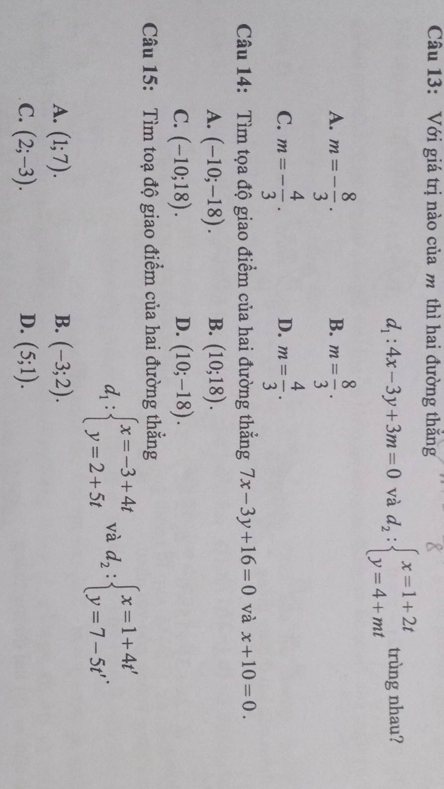 Với giá trị nào của m thì hai đường thăng
d_1:4x-3y+3m=0 và d_2:beginarrayl x=1+2t y=4+mtendarray. trùng nhau?
A. m=- 8/3 . m= 8/3 . 
B.
C. m=- 4/3 . m= 4/3 . 
D.
Câu 14: Tìm tọa độ giao điểm của hai đường thẳng 7x-3y+16=0 và x+10=0.
A. (-10;-18). B. (10;18).
C. (-10;18). D. (10;-18). 
Câu 15: Tìm toạ độ giao điểm của hai đường thẳng
d_1:beginarrayl x=-3+4t y=2+5tendarray. và d_2:beginarrayl x=1+4t' y=7-5t'endarray..
A. (1;7). B. (-3;2).
C. (2;-3). D. (5;1).