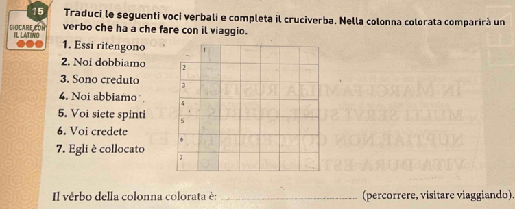 Traduci le seguenti voci verbali e completa il cruciverba. Nella colonna colorata comparirà un 
GIOCARE CON verbo che ha a che fare con il viaggio. 
IL LATINO 
1. Essi ritengono 1
2. Noi dobbiamo 2
3. Sono creduto 3
4. Noi abbiamo 4
5. Voi siete spinti 5
6. Voi credete 
6 
7. Egli è collocato 
7 
Il vérbo della colonna colorata è: _(percorrere, visitare viaggiando).