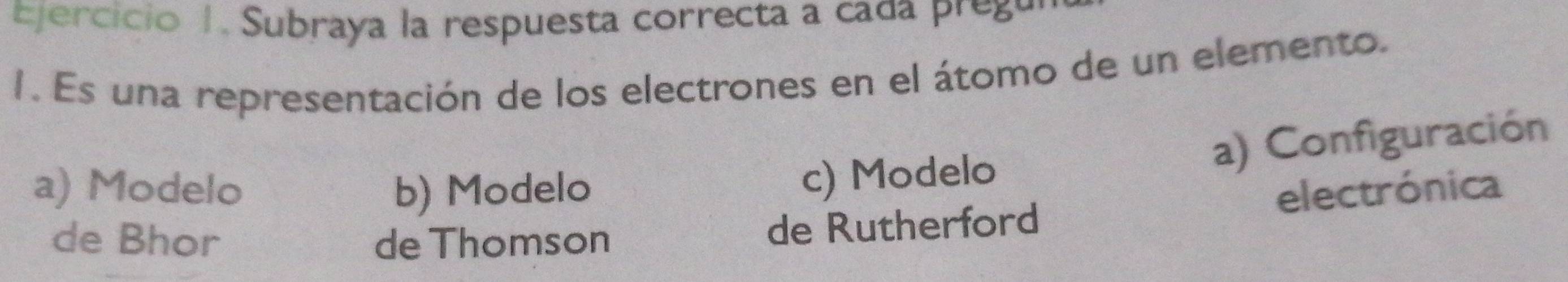 Subraya la respuesta correcta a cada pregu
1. Es una representación de los electrones en el átomo de un elemento.
c) Modelo a) Configuración
a) Modelo b) Modelo electrónica
de Bhor de Thomson
de Rutherford