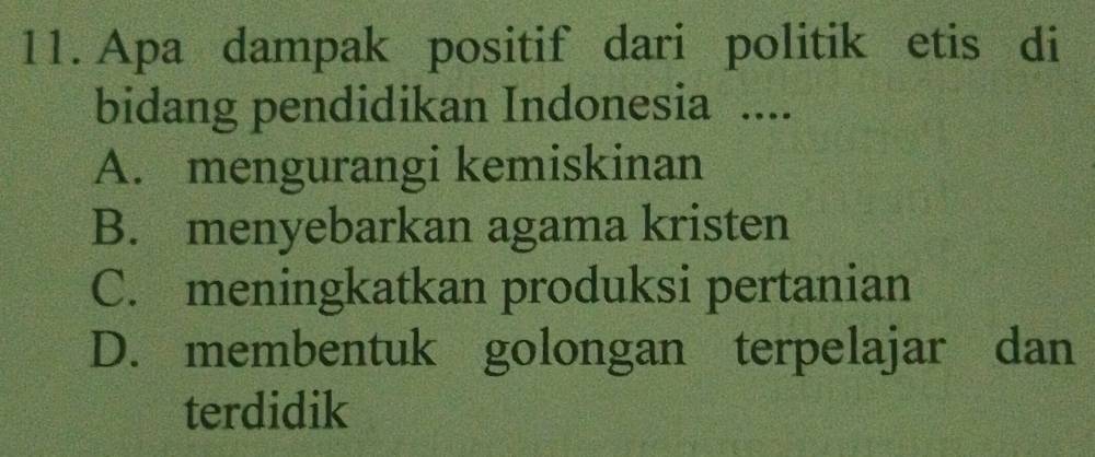 Apa dampak positif dari politik etis di
bidang pendidikan Indonesia ....
A. mengurangi kemiskinan
B. menyebarkan agama kristen
C. meningkatkan produksi pertanian
D. membentuk golongan terpelajar dan
terdidik