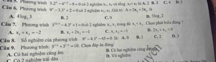 Cầu 5. Phương trinh 3.2^(a^n)-4^(n-1)-8=0 có 2 nghiệm xī x_2 và sǒng x_1+x_2kA.. B. 3 C. 4 D. 5
Cầu 6, Phương trình 9^x-3.3^x+2=0 có 2 nghiệm x_1, x_2.Giả trị A=2x_1+3x_2
A. 4log _23 B. 2 C. 0 D. 3log, 2
Câu 7. Phương trình 3^(2x+1)-4.3^x+1=0 có 2 nghiệm x_1, x_2 trong dò x_1 , Chọn phát biểu đùng ?
A. x_1+x_2=-2 B. x_1+2x_2=-1 C. x_1.x_2=-1 D. 2x_1+x_2=0
Câu 8. Sổ nghiệm của phương trình 9^2-4.3^n-45=0 1å: A. 0 B. 1 C. 2 D. 3
Câu 9, Phương trình: 3^(5+x)+3^(5-x)=10. Chọn đáp án đúng:
A. Có hai nghiệm cùng âm B. Có hai nghiệm cùng dượợg
C. Có 2 nghiệm trái dầu D. Vô nghiệm