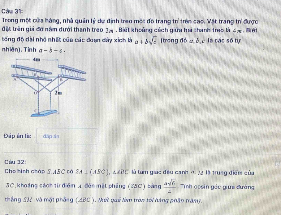 Trong một cửa hàng, nhà quản lý dự định treo một đồ trang trí trên cao. Vật trang trí được 
đặt trên giá đỡ nằm dưới thanh treo 2m. Biết khoảng cách giữa hai thanh treo là 4 m. Biết 
tổng độ dài nhỏ nhất của các đoạn dây xích là a+bsqrt(c) (trong đó a, b, c là các số tự 
nhiên). Tính a-b-c. 
Đáp án là: đáp án 
Câu 32: 
Cho hình chóp S. ABC có SA⊥ (ABC), △ ABC là tam giác đều cạnh 4: M là trung điểm của
BC, khoảng cách từ điểm ◢ đến mặt phầng (SBC ) bằng  asqrt(6)/4 . Tính cosin góc giữa đường 
thầng SM và mặt phầng (ABC ). (kết quả làm tròn tới hàng phần trăm).