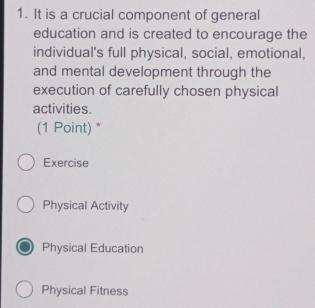 It is a crucial component of general
education and is created to encourage the
individual's full physical, social, emotional,
and mental development through the
execution of carefully chosen physical
activities.
(1 Point) *
Exercise
Physical Activity
Physical Education
Physical Fitness