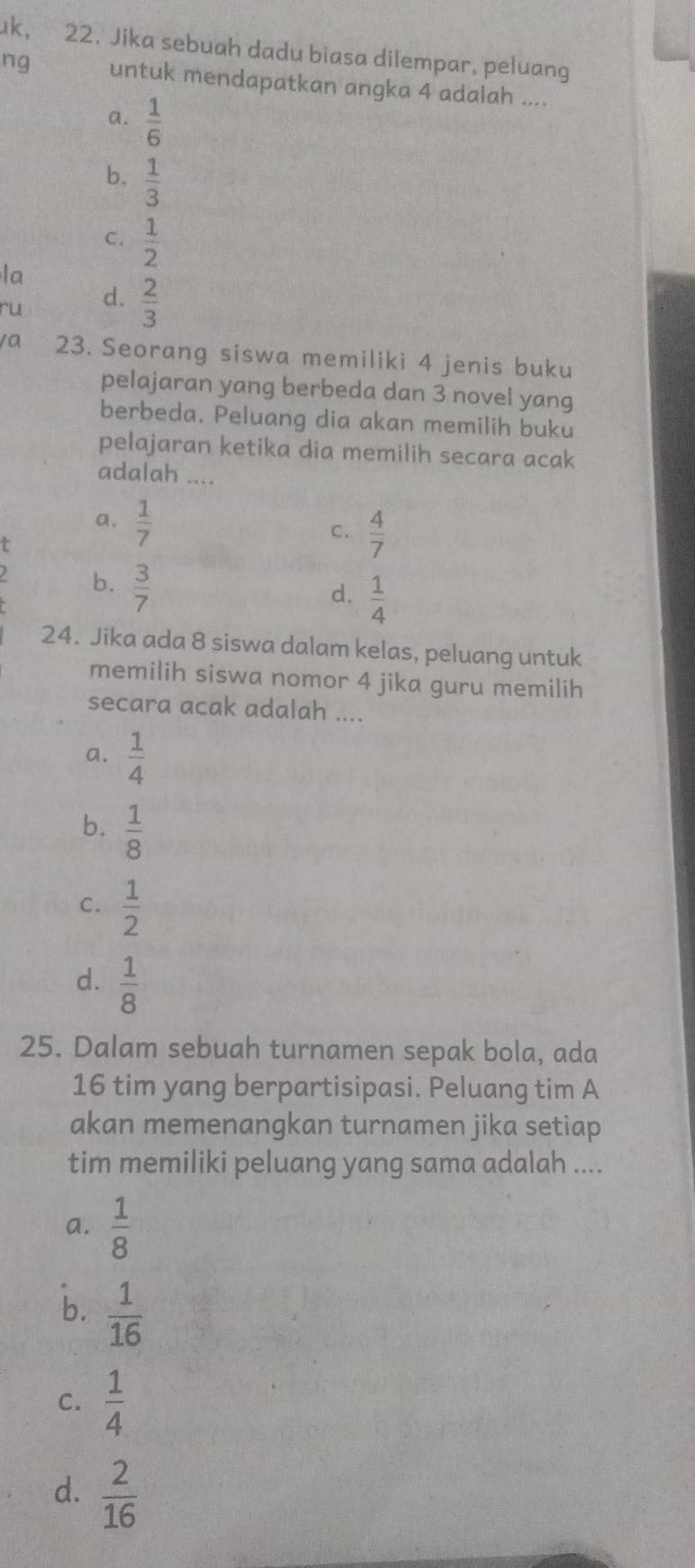 uk, 22. Jika sebuah dadu biasa dilempar, peluang
ng untuk mendapatkan angka 4 adalah ....
a.  1/6 
b.  1/3 
C.  1/2 
la
ru d.  2/3 
/a 23. Seorang siswa memiliki 4 jenis buku
pelajaran yang berbeda dan 3 novel yang
berbeda. Peluang dia akan memilih buku
pelajaran ketika dia memilih secara acak
adalah ....
a.  1/7  C.  4/7 
t
b.  3/7 
d.  1/4 
24. Jika ada 8 siswa dalam kelas, peluang untuk
memilih siswa nomor 4 jika guru memilih
secara acak adalah ....
a.  1/4 
b.  1/8 
C.  1/2 
d.  1/8 
25. Dalam sebuah turnamen sepak bola, ada
16 tim yang berpartisipasi. Peluang tim A
akan memenangkan turnamen jika setiap
tim memiliki peluang yang sama adalah ....
a.  1/8 
b.  1/16 
C.  1/4 
d.  2/16 