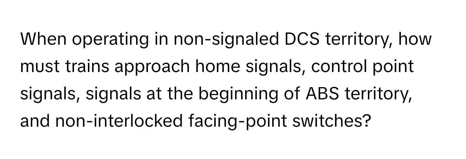 When operating in non-signaled DCS territory, how must trains approach home signals, control point signals, signals at the beginning of ABS territory, and non-interlocked facing-point switches?