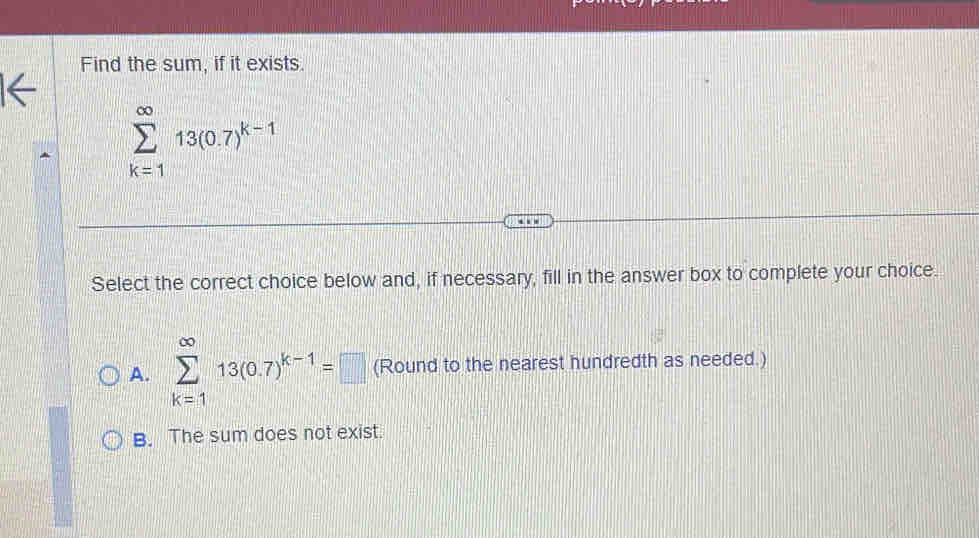 Find the sum, if it exists.
sumlimits _(k=1)^(∈fty)13(0.7)^k-1
Select the correct choice below and, if necessary, fill in the answer box to complete your choice.
A. sumlimits _(k=1)^(∈fty)13(0.7)^k-1=□ (Round to the nearest hundredth as needed.)
B. The sum does not exist.