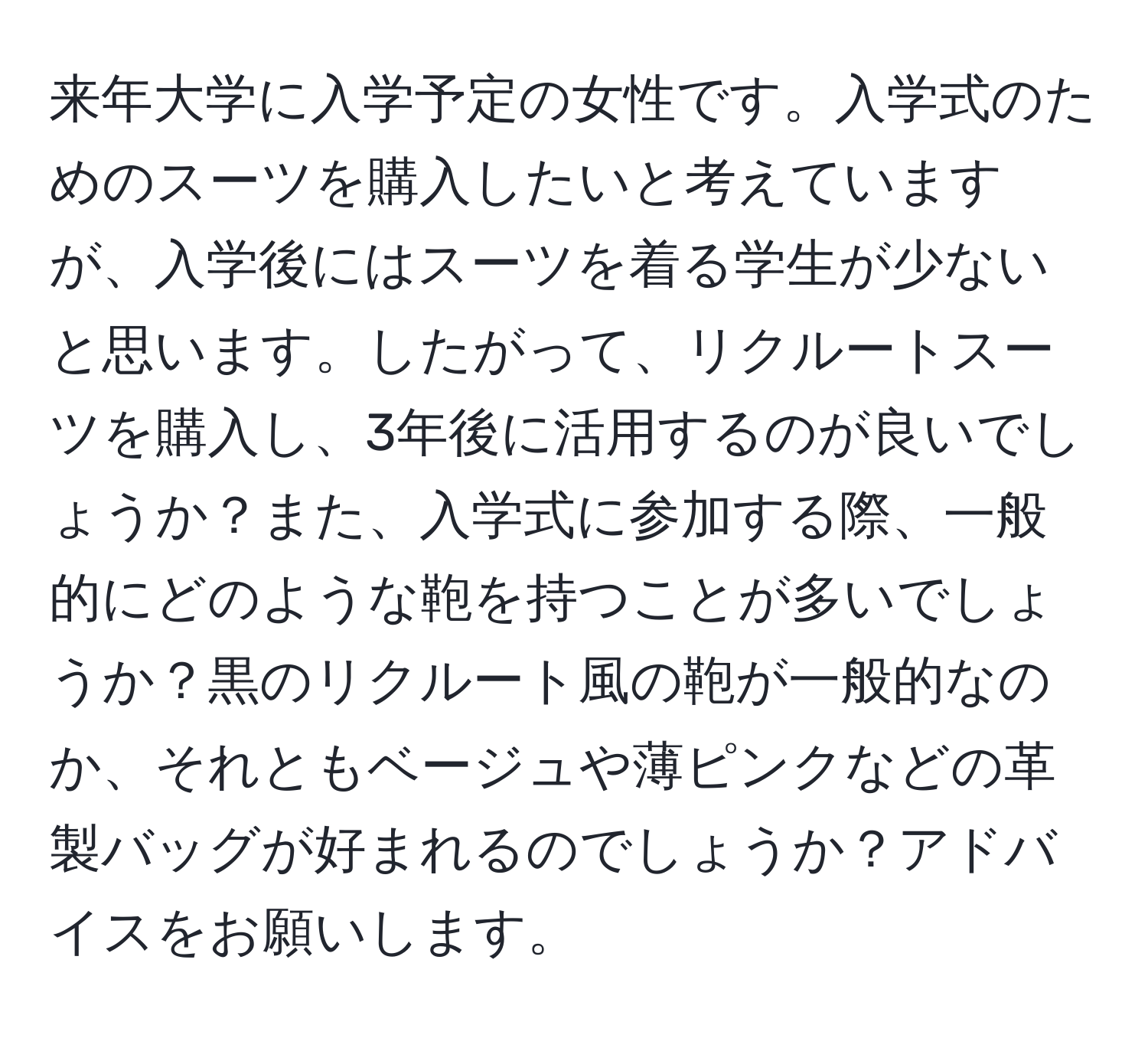 来年大学に入学予定の女性です。入学式のためのスーツを購入したいと考えていますが、入学後にはスーツを着る学生が少ないと思います。したがって、リクルートスーツを購入し、3年後に活用するのが良いでしょうか？また、入学式に参加する際、一般的にどのような鞄を持つことが多いでしょうか？黒のリクルート風の鞄が一般的なのか、それともベージュや薄ピンクなどの革製バッグが好まれるのでしょうか？アドバイスをお願いします。