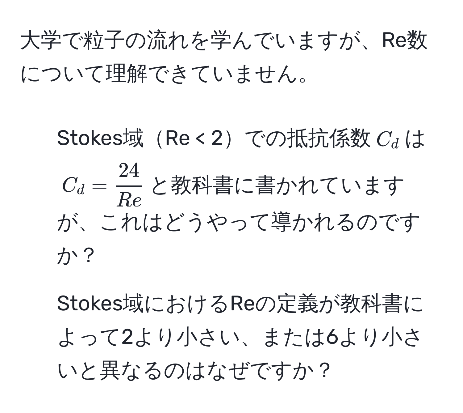 大学で粒子の流れを学んでいますが、Re数について理解できていません。  
1. Stokes域Re < 2での抵抗係数$C_d$は$C_d =  24/Re $と教科書に書かれていますが、これはどうやって導かれるのですか？  
2. Stokes域におけるReの定義が教科書によって2より小さい、または6より小さいと異なるのはなぜですか？