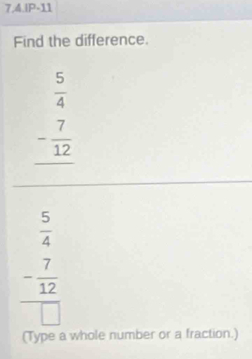 7,4.IP-11
Find the difference.
beginarrayr  5/4  - 7/12  hline endarray
 5/4 
frac - 7/12 □ 
(Type a whole number or a fraction.)