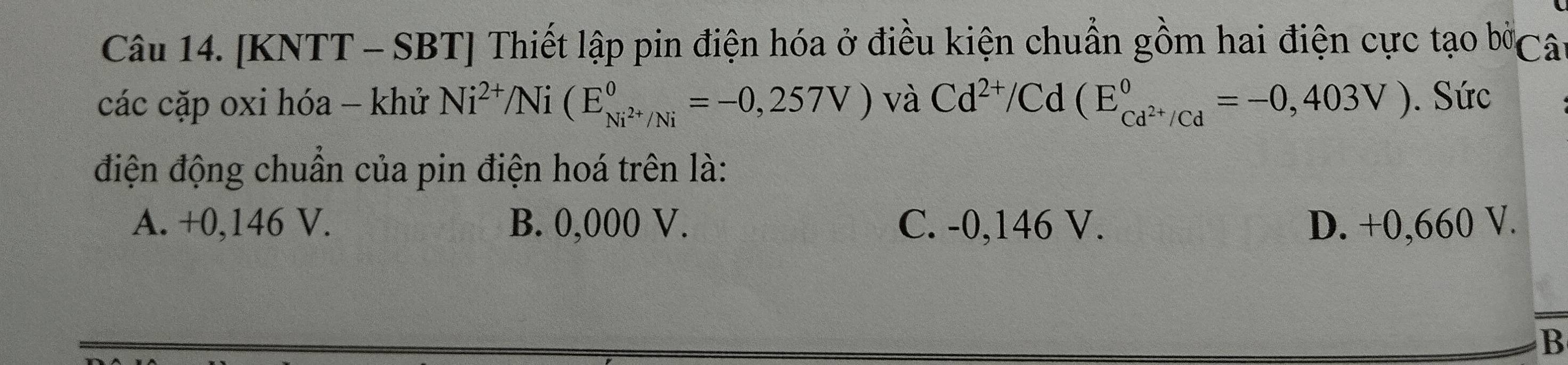 [KNTT - SBT] Thiết lập pin điện hóa ở điều kiện chuẩn gồm hai điện cực tạo bờCâ
các cặp oxi hóa - khử Ni^(2+)/Ni(E_Ni^(2+)/Ni°=-0,257V) và Cd^(2+)/Cd(E_cd^(2+)/Cd^circ =-0,403V). Sức
điện động chuẩn của pin điện hoá trên là:
A. +0,146 V. B. 0,000 V. C. -0,146 V. D. +0,660 V.
B