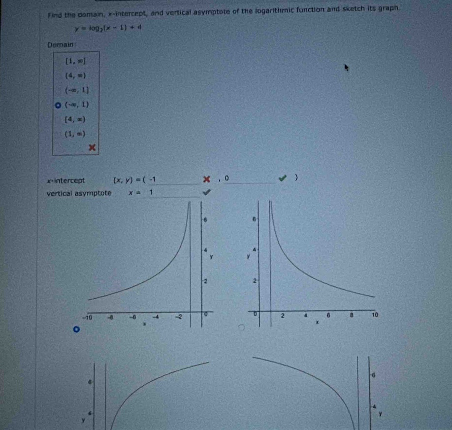 find the domain, x-intercept, and vertical asymptote of the logarithmic function and sketch its graph
y=log _2(x-1)+4
Domain
[1,∈fty ]
(4,∈fty )
(-∈fty ,1)
(-∈fty ,1)
[4,∈fty )
(1,∈fty )
x
x-intercept (x,y)=(-1 x, 0
) 
vertical asymptote x=1