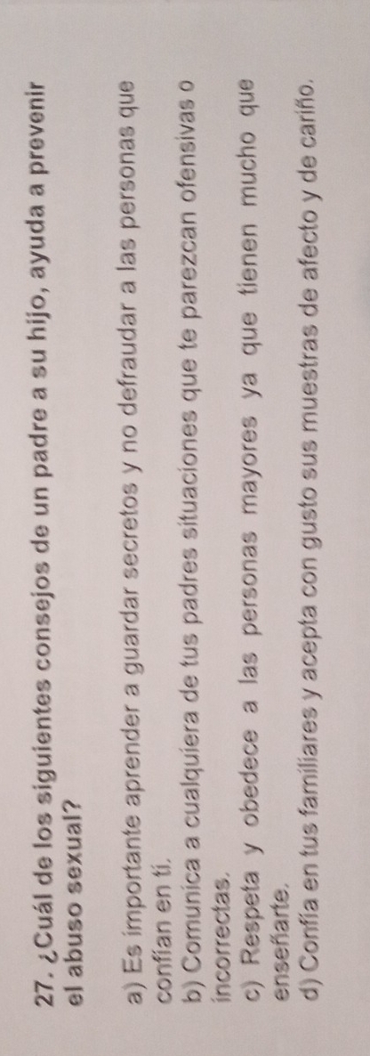 ¿Cuál de los siguientes consejos de un padre a su hijo, ayuda a prevenir
el abuso sexual?
a) Es importante aprender a guardar secretos y no defraudar a las personas que
confian en ti.
b) Comunica a cualquíera de tus padres situaciones que te parezcan ofensivas o
incorrectas.
c) Respeta y obedece a las personas mayores ya que tienen mucho que
enseñarte.
d) Confía en tus familiares y acepta con gusto sus muestras de afecto y de cariño.
