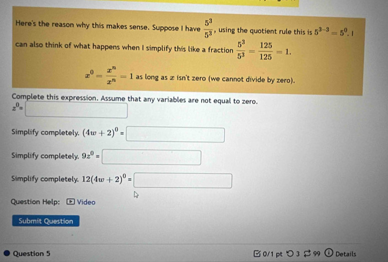 Here's the reason why this makes sense. Suppose I have  5^3/5^3  , using the quotient rule this is 5^(3-3)=5^0.1
can also think of what happens when I simplify this like a fraction  5^3/5^3 = 125/125 =1.
x^0= x^n/x^n =1 as long as x isn't zero (we cannot divide by zero). 
Complete this expression. Assume that any variables are not equal to zero.
z^0=□
Simplify completely. (4w+2)^0=□
Simplify completely. 9z^0=□
Simplify completely. 12(4w+2)^0=□
Question Help: Video 
Submit Question 
Question 5 0/1 ptつ3 $ 99 Details