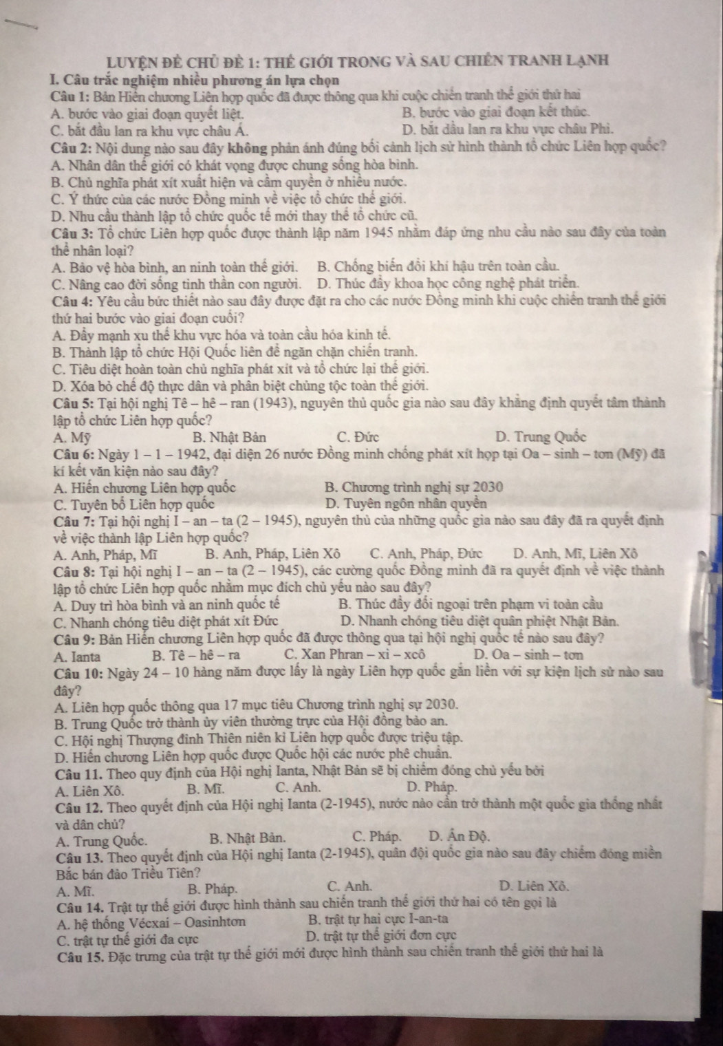 LUYệN đẻ chủ để 1: thể giới tRonG và sau chiÊn tRAnH lạnh
I. Câu trắc nghiệm nhiều phương án lựa chọn
Câu 1: Bản Hiến chương Liên hợp quốc đã được thông qua khi cuộc chiến tranh thể giới thứ hai
A. bước vào giai đoạn quyết liệt. B. bước vào giai đoạn kết thúc.
C. bắt đầu lan ra khu vực châu Á. D. bắt dầu lan ra khu vực châu Phì.
Câu 2: Nội dung nào sau đây không phản ánh đúng bối cảnh lịch sử hình thành tổ chức Liên hợp quốc?
A. Nhân dân thể giới có khát vọng được chung sông hòa bình.
B. Chủ nghĩa phát xít xuất hiện và cầm quyền ở nhiều nước.
C. Ý thức của các nước Đồng minh về việc tổ chức thế giới.
D. Nhu cầu thành lập tổ chức quốc tế mới thay thế tổ chức cũ.
Câu 3: Tổ chức Liên hợp quốc được thành lập năm 1945 nhằm đáp ứng nhu cầu nào sau đây của toàn
thể nhân loại?
A. Bảo vệ hòa bình, an ninh toàn thế giới. B. Chống biến đổi khí hậu trên toàn cầu.
C. Nâng cao đời sống tinh thần con người. D. Thúc đầy khoa học công nghệ phát triển.
Câu 4: Yêu cầu bức thiết nào sau đây được đặt ra cho các nước Đồng minh khi cuộc chiến tranh thế giới
thứ hai bước vào giai đoạn cuổi?
A. Đầy mạnh xu thể khu vực hóa và toàn cầu hóa kinh tế.
B. Thành lập tổ chức Hội Quốc liên để ngăn chặn chiến tranh.
C. Tiêu diệt hoàn toàn chủ nghĩa phát xít và tổ chức lại thế giới.
D. Xóa bỏ chế độ thực dân và phân biệt chủng tộc toàn thế giới.
Câu 5: Tai hội nghi That e-hhat e-ran(1943) ), nguyên thủ quốc gia nào sau đây khẳng định quyết tâm thành
tập tổ chức Liên hợp quốc?
A. Mỹ B. Nhật Bản C. Đức D. Trung Quốc
Câu 6: Ngày 1-1-1942 2, đại diện 26 nước Đồng minh chống phát xít họp tại Oa - sinh - tơn (Mỹ) đã
kí kết văn kiện nào sau đây?
A. Hiến chương Liên hợp quốc B. Chương trình nghị sự 2030
C. Tuyên bố Liên hợp quốc D. Tuyên ngôn nhân quyền
Câu 7: Tại hội nghị I-an-ta(2-1945) 0, nguyên thủ của những quốc gia nào sau đây đã ra quyết định
về việc thành lập Liên hợp quốc?
A. Anh, Pháp, Mĩ B. Anh, Pháp, Liên Xô C. Anh, Pháp, Đức D. Anh, Mĩ, Liên Xô
Câu 8: Tại hội nghị I-an-ta(2-1945) 0, các cường quốc Đồng minh đã ra quyết định về việc thành
lập tổ chức Liên hợp quốc nhằm mục đích chủ yếu nào sau đây?
A. Duy trì hòa bình và an ninh quốc tế B. Thúc đầy đối ngoại trên phạm vi toàn cầu
C. Nhanh chóng tiêu diệt phát xít Đức  D. Nhanh chóng tiêu diệt quân phiệt Nhật Bản.
Câu 9: Bản Hiến chương Liên hợp quốc đã được thông qua tại hội nghị quốc tế nào sau đây?
A. Ianta B. That e-hhat e-ra C. Xan Phran -xwidehat i-xchat o D. Oa - sinh - tơn
Câu 10: Ngày 24 - 10 hàng năm được lấy là ngày Liên hợp quốc gắn liền với sự kiện lịch sử nào sau
đây?
A. Liên hợp quốc thông qua 17 mục tiêu Chương trình nghị sự 2030.
B. Trung Quốc trở thành ủy viên thường trực của Hội đồng bảo an.
C. Hội nghị Thượng đinh Thiên niên kỉ Liên hợp quốc được triệu tập.
D. Hiến chương Liên hợp quốc được Quốc hội các nước phê chuẩn.
Câu 11. Theo quy định của Hội nghị Ianta, Nhật Bản sẽ bị chiếm đóng chủ yếu bởi
A. Liên Xô. B. Mĩ. C. Anh. D. Pháp.
Câu 12. Theo quyết định của Hội nghị Ianta (2-1945) 0, nước nào cần trở thành một quốc gia thống nhất
và dân chủ?
A. Trung Quốc. B. Nhật Bản. C. Pháp. D. Ấn Độ.
Câu 13. Theo quyết định của Hội nghị Ianta (2-1945) , quân đội quốc gia nào sau đây chiếm đóng miền
Bắc bán đảo Triều Tiên?
A. Mĩ. B. Pháp. C. Anh. D. Liên Xô.
Câu 14. Trật tự thế giới được hình thành sau chiến tranh thế giới thứ hai có tên gọi là
A. hệ thống Vécxaí - Oasinhtơn B. trật tự hai cực I-an-ta
C. trật tự thế giới đa cực D. trật tự thể giới đơn cực
Câu 15. Đặc trưng của trật tự thế giới mới được hình thành sau chiến tranh thế giới thứ hai là