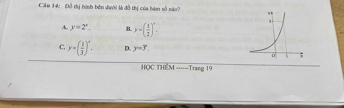 Đồ thị hình bên dưới là đồ thị của hàm số nào?
A. y=2^x. B. y=( 1/2 )^x.
C. y=( 1/3 )^x. D. y=3^x. 
HQC THÊM ------Trang 19