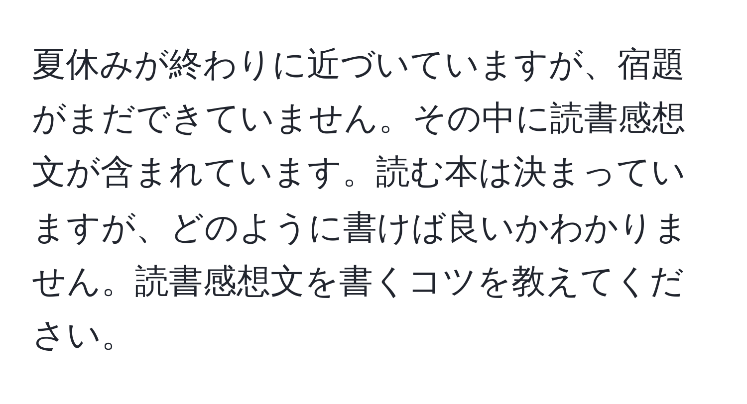 夏休みが終わりに近づいていますが、宿題がまだできていません。その中に読書感想文が含まれています。読む本は決まっていますが、どのように書けば良いかわかりません。読書感想文を書くコツを教えてください。