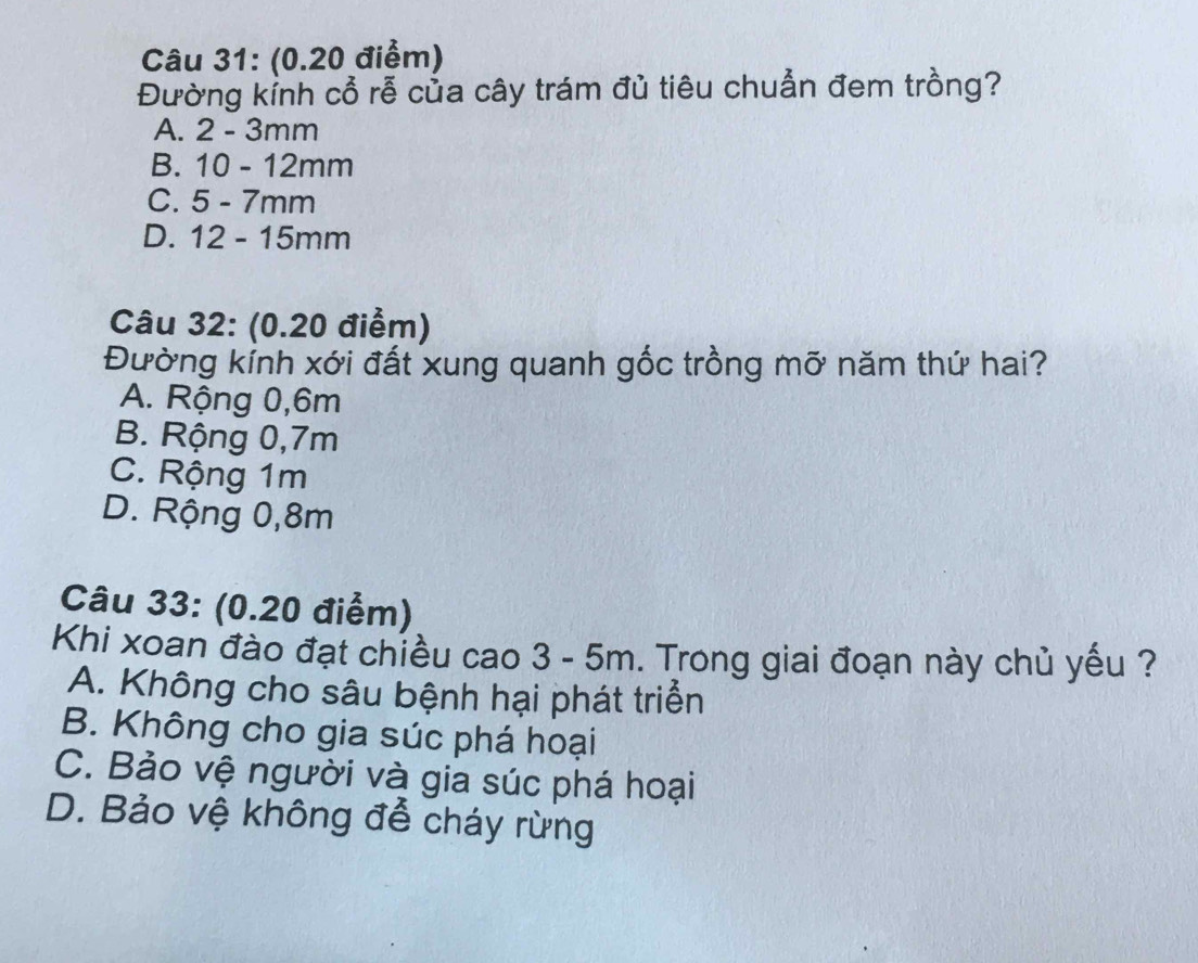 Đường kỉnh cổ rễ của cây trám đủ tiêu chuẩn đem trồng?
A. 2 - 3mm
B. 10 - 12mm
C. 5 - 7mm
D. 12 - 15mm
Câu 32: (0.20 điểm)
Đường kính xới đất xung quanh gốc trồng mỡ năm thứ hai?
A. Rộng 0,6m
B. Rộng 0,7m
C. Rộng 1m
D. Rộng 0,8m
Câu 33: (0.20 điểm)
Khi xoan đào đạt chiều cao 3 - 5m. Trong giai đoạn này chủ yếu ?
A. Không cho sâu bệnh hại phát triển
B. Không cho gia súc phá hoại
C. Bảo vệ người và gia súc phá hoại
D. Bảo vệ không đễ cháy rừng