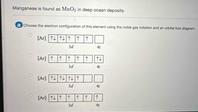 Manganese is found as MnO_2 in deep ocean deposits. 
2 Choose the electron configuration of this element using the noble gas notation and an orbital box diagram.