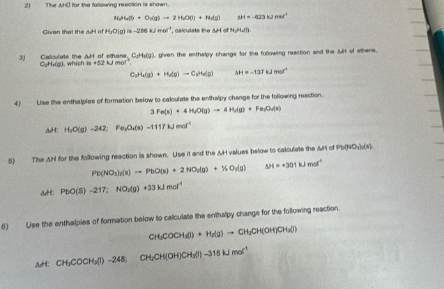 The △ HGJ for the following reaction is shown.
N_2H_4(l)+O_2(g)to 2H_2O(l)+N_2(g) △ H=-623kJmol^(-1)
Given that the △ H of H_2O(g)is-286kJmol^(-1) , calculate the △ H of N_2H_4(l)
3) Calculate the △ H of ethane. C_2H_6(g) , given the enthalpy change for the following reaction and the A H of ethene.
C_2H_4(g) ,which is+52kJmol^(-1).
C_2H_4(g)+H_2(g)to C_2H_6(g) △ H=-137kJmol^(-1)
4) Use the enthalpies of formation below to calculate the enthalpy change for the following reaction.
3Fe(s)+4H_2O(g)to 4H_2(g)+Fe_2O_4(s)
A. H: H_2O(g)-242;Fe_3O_4(s)-1117kJmol^(-1)
5) The △ H for the following reaction is shown. Use it and the &H values below to calculate the △ H of Pb(NO_3)_2(s)
Pb(NO_3)_2(s)to PbO(s)+2NO_2(g)+1/2O_2(g) △ H=+301kJmol^(-1)
△ _aH:PbO(S)-217;NO_2(g)+33kJmol^(-1)
6) Use the enthalpies of formation below to calculate the enthalpy change for the following reaction.
CH_3COCH_3(l)+H_2(g)to CH_2CH(OH)CH_3(l)
ArH: CH_3COCH_3(l)-248;CH_2CH(OH)CH_3(l)-318kJmol^(-1)