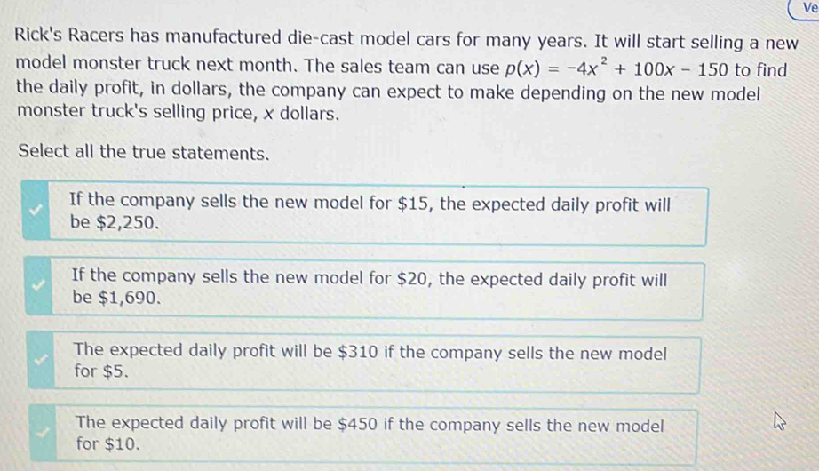 Ve
Rick's Racers has manufactured die-cast model cars for many years. It will start selling a new
model monster truck next month. The sales team can use p(x)=-4x^2+100x-150 to find
the daily profit, in dollars, the company can expect to make depending on the new model
monster truck's selling price, x dollars.
Select all the true statements.
If the company sells the new model for $15, the expected daily profit will
be $2,250.
If the company sells the new model for $20, the expected daily profit will
be $1,690.
The expected daily profit will be $310 if the company sells the new model
for $5.
The expected daily profit will be $450 if the company sells the new model
for $10.