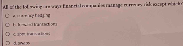 All of the following are ways financial companies manage currency risk except which?
a. currency hedging
b. forward transactions
c. spot transactions
d. swaps