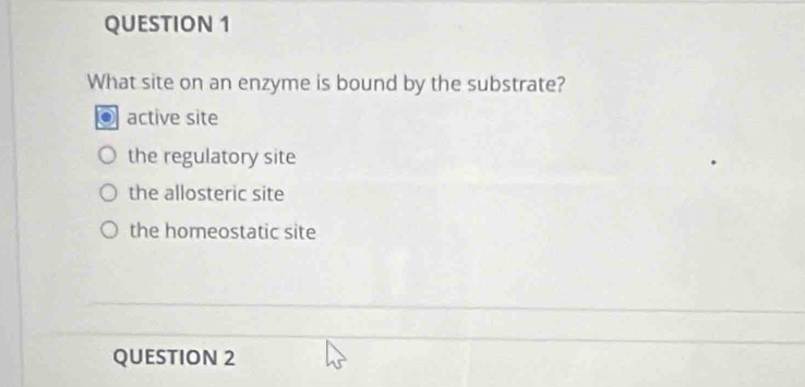 What site on an enzyme is bound by the substrate?
active site
the regulatory site
the allosteric site
the homeostatic site
_
_
QUESTION 2